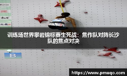 训练场世界攀岩锦标赛生死战：焦作队对阵长沙队的焦点对决